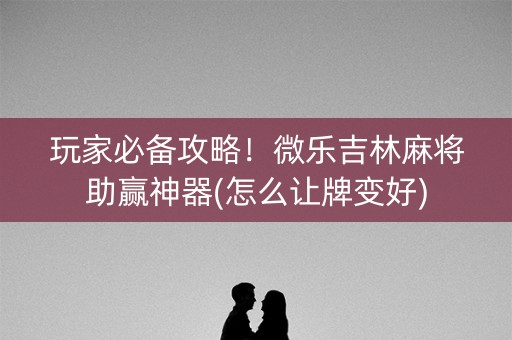 玩家必备攻略！微乐吉林麻将助赢神器(怎么让牌变好)