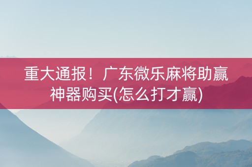 重大通报！广东微乐麻将助赢神器购买(怎么打才赢)