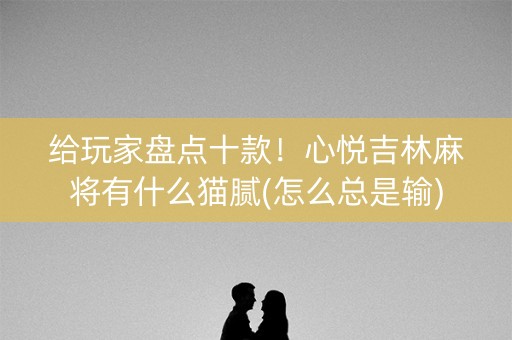 给玩家盘点十款！心悦吉林麻将有什么猫腻(怎么总是输)