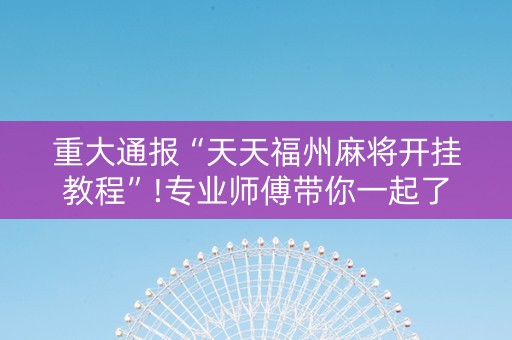 重大通报“天天福州麻将开挂教程”!专业师傅带你一起了解（详细教程）-抖音