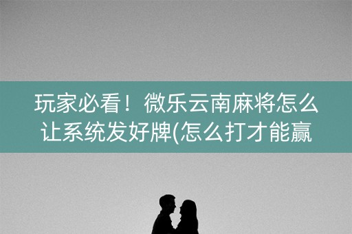 玩家必看！微乐云南麻将怎么让系统发好牌(怎么打才能赢)