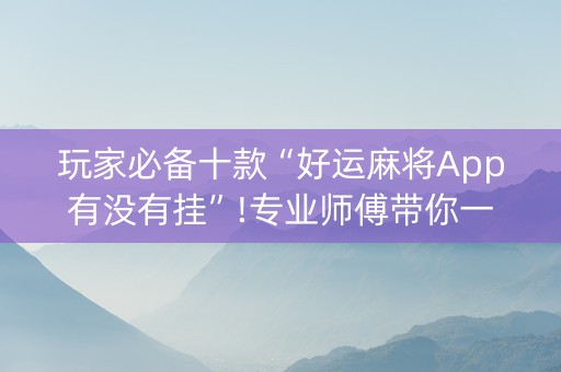 玩家必备十款“好运麻将App有没有挂”!专业师傅带你一起了解（详细教程）-抖音