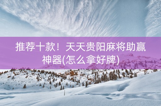 推荐十款！天天贵阳麻将助赢神器(怎么拿好牌)