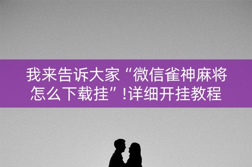 我来告诉大家“微信雀神麻将怎么下载挂”!详细开挂教程-抖音