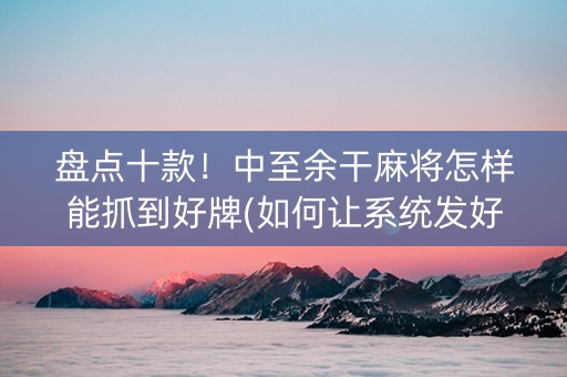 盘点十款！中至余干麻将怎样能抓到好牌(如何让系统发好牌)