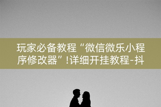 玩家必备教程“微信微乐小程序修改器”!详细开挂教程-抖音