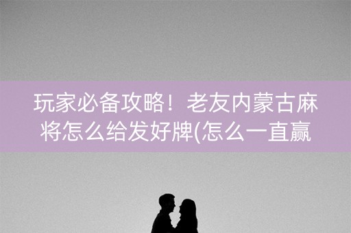 玩家必备攻略！老友内蒙古麻将怎么给发好牌(怎么一直赢)