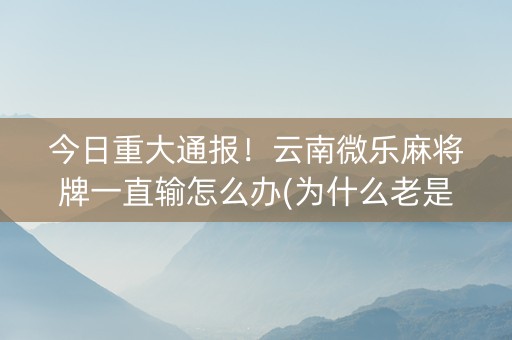 今日重大通报！云南微乐麻将牌一直输怎么办(为什么老是输呢)