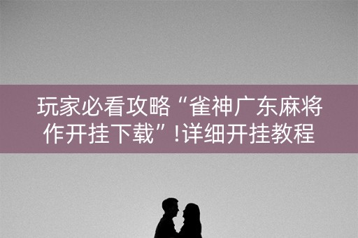 玩家必看攻略“雀神广东麻将作开挂下载”!详细开挂教程-抖音
