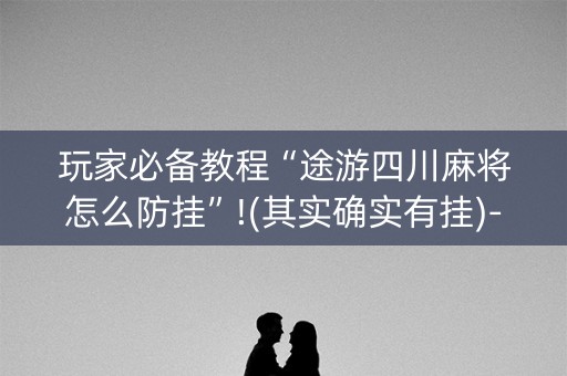 玩家必备教程“途游四川麻将怎么防挂”!(其实确实有挂)-抖音