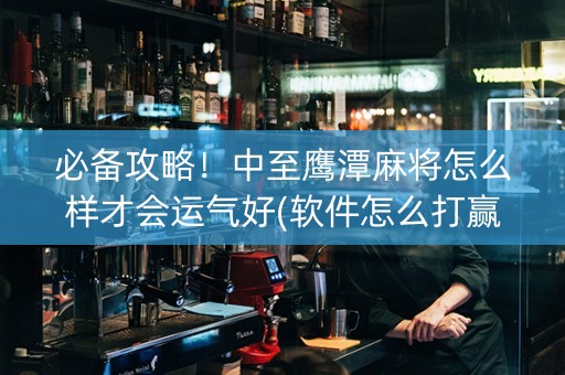 必备攻略！中至鹰潭麻将怎么样才会运气好(软件怎么打赢)