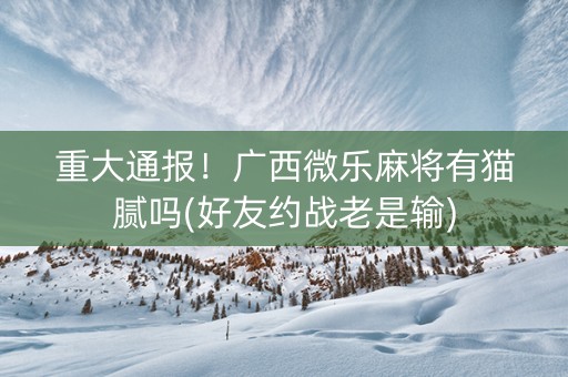 重大通报！广西微乐麻将有猫腻吗(好友约战老是输)