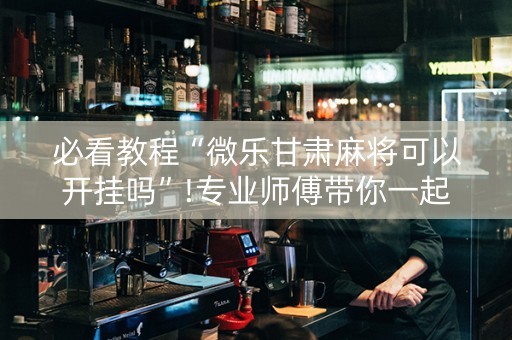 必看教程“微乐甘肃麻将可以开挂吗”!专业师傅带你一起了解（详细教程）-抖音