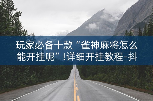 玩家必备十款“雀神麻将怎么能开挂呢”!详细开挂教程-抖音