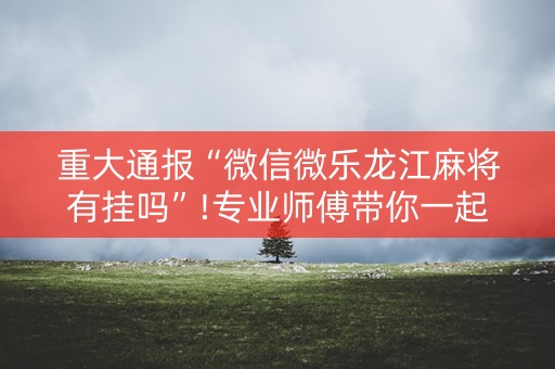 重大通报“微信微乐龙江麻将有挂吗”!专业师傅带你一起了解（详细教程）-抖音
