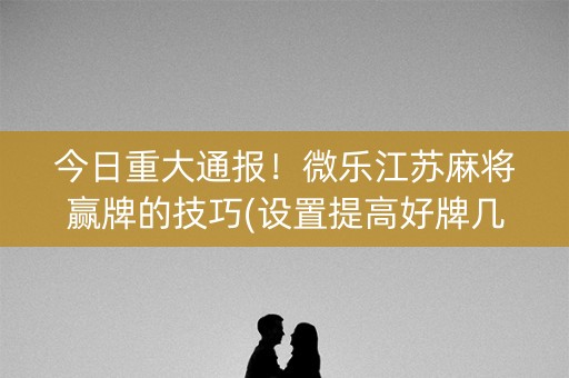 今日重大通报！微乐江苏麻将赢牌的技巧(设置提高好牌几率)