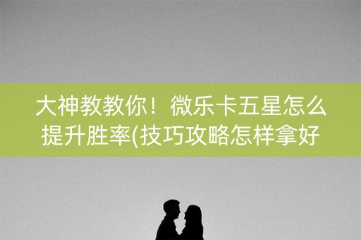 大神教教你！微乐卡五星怎么提升胜率(技巧攻略怎样拿好牌)