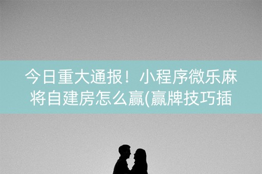 今日重大通报！小程序微乐麻将自建房怎么赢(赢牌技巧插件安装)