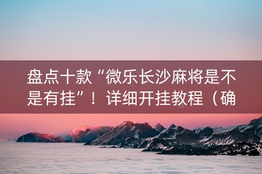 盘点十款“微乐长沙麻将是不是有挂”！详细开挂教程（确实真的有挂)-抖音