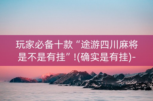 玩家必备十款“途游四川麻将是不是有挂”!(确实是有挂)-抖音