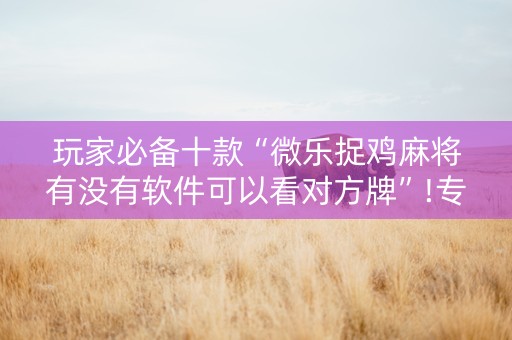 玩家必备十款“微乐捉鸡麻将有没有软件可以看对方牌”!专业师傅带你一起了解（详细教程）-抖音