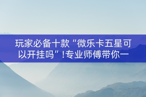 玩家必备十款“微乐卡五星可以开挂吗”!专业师傅带你一起了解（详细教程）-抖音