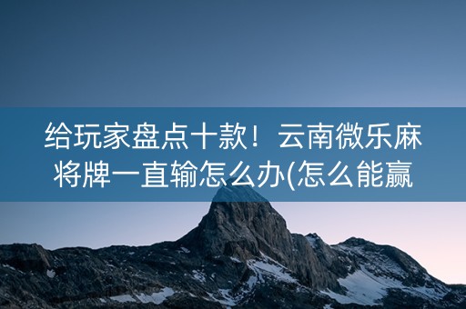 给玩家盘点十款！云南微乐麻将牌一直输怎么办(怎么能赢发牌规律)