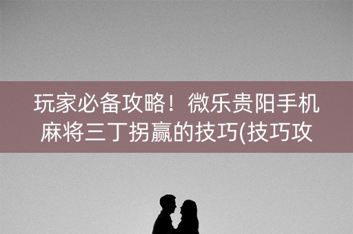 玩家必备攻略！微乐贵阳手机麻将三丁拐赢的技巧(技巧攻略怎样拿好牌)