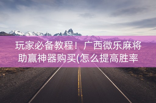 玩家必备教程！广西微乐麻将助赢神器购买(怎么提高胜率)
