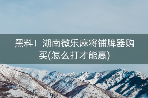 黑料！湖南微乐麻将铺牌器购买(怎么打才能赢)