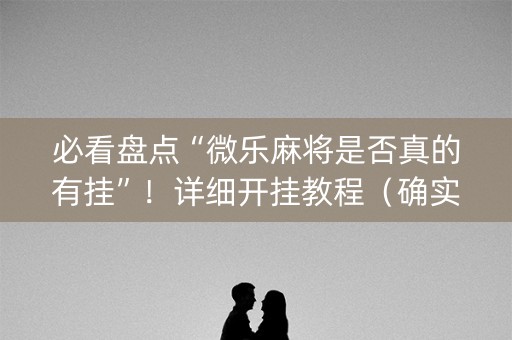 必看盘点“微乐麻将是否真的有挂”！详细开挂教程（确实真的有挂)-抖音