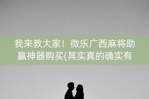 我来教大家！微乐广西麻将助赢神器购买(其实真的确实有挂)