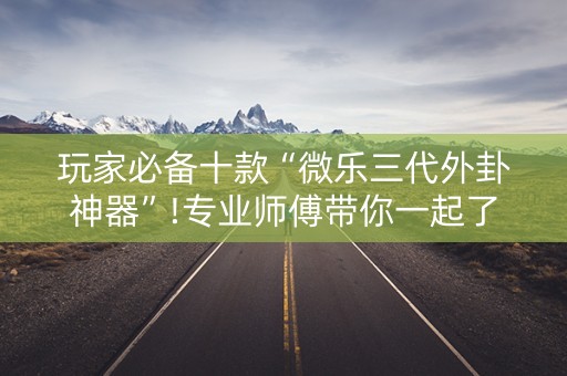 玩家必备十款“微乐三代外卦神器”!专业师傅带你一起了解（详细教程）-抖音