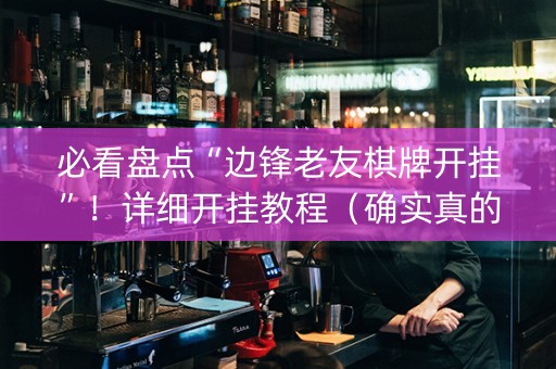 必看盘点“边锋老友棋牌开挂”！详细开挂教程（确实真的有挂)-抖音