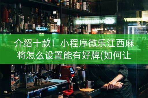 介绍十款！小程序微乐江西麻将怎么设置能有好牌(如何让系统发好牌)