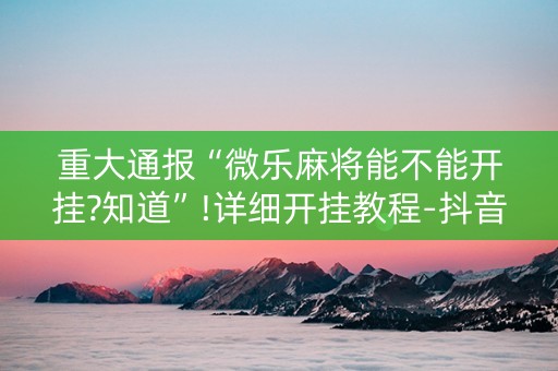 重大通报“微乐麻将能不能开挂?知道”!详细开挂教程-抖音