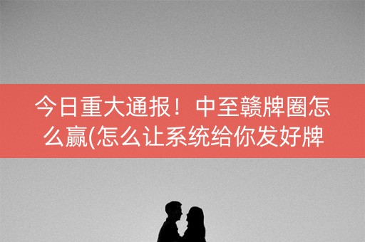 今日重大通报！中至赣牌圈怎么赢(怎么让系统给你发好牌)