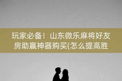 玩家必备！山东微乐麻将好友房助赢神器购买(怎么提高胜率)