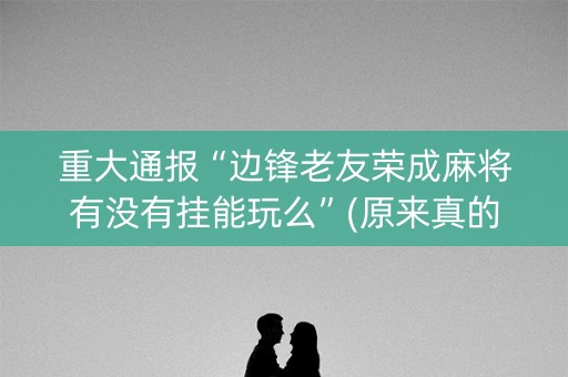 重大通报“边锋老友荣成麻将有没有挂能玩么”(原来真的有挂)-抖音