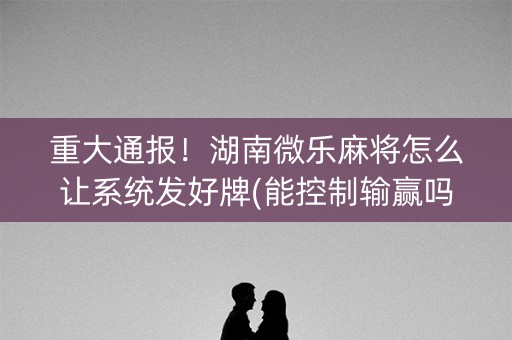 重大通报！湖南微乐麻将怎么让系统发好牌(能控制输赢吗)