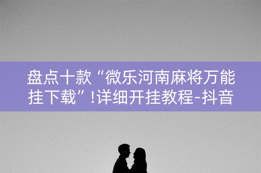 盘点十款“微乐河南麻将万能挂下载”!详细开挂教程-抖音