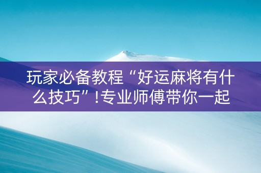 玩家必备教程“好运麻将有什么技巧”!专业师傅带你一起了解（详细教程）-抖音