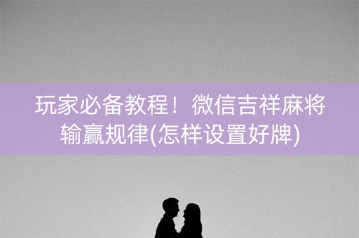 玩家必备教程！微信吉祥麻将输赢规律(怎样设置好牌)