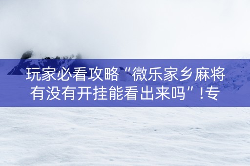 玩家必看攻略“微乐家乡麻将有没有开挂能看出来吗”!专业师傅带你一起了解（详细教程）-抖音