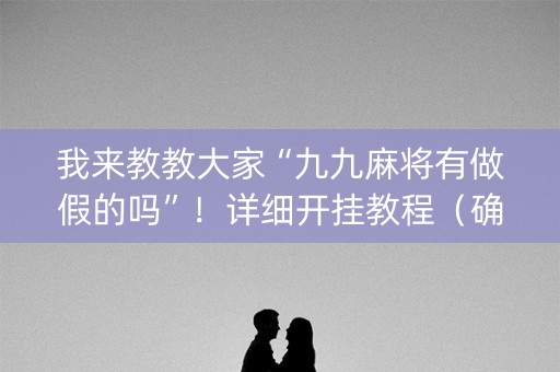 我来教教大家“九九麻将有做假的吗”！详细开挂教程（确实真的有挂)-抖音