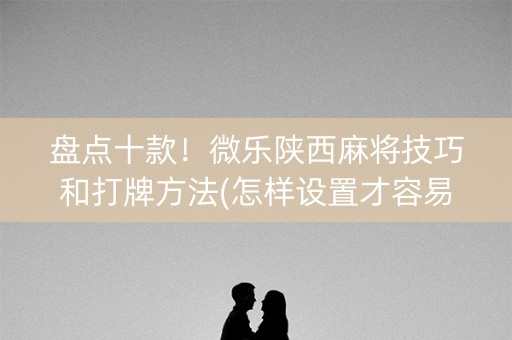盘点十款！微乐陕西麻将技巧和打牌方法(怎样设置才容易赢)