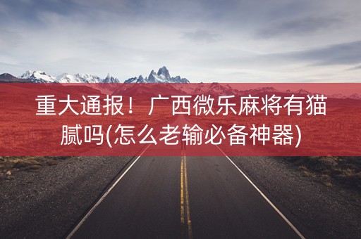 重大通报！广西微乐麻将有猫腻吗(怎么老输必备神器)