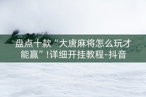 盘点十款“大唐麻将怎么玩才能赢”!详细开挂教程-抖音