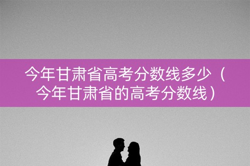 今年甘肃省高考分数线多少（今年甘肃省的高考分数线）