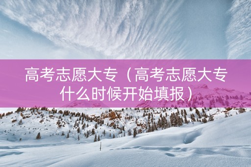 高考志愿大专（高考志愿大专什么时候开始填报）